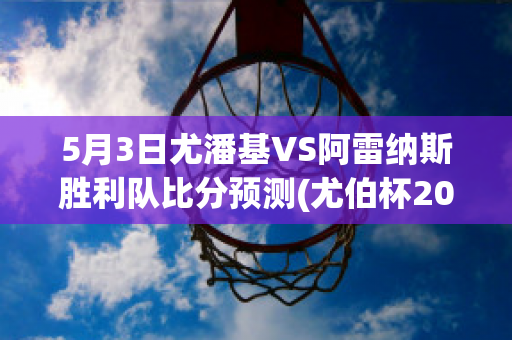 5月3日尤潘基VS阿雷纳斯胜利队比分预测(尤伯杯2021赛程直播时间)