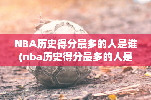 NBA历史得分最多的人是谁(nba历史得分最多的人是谁)