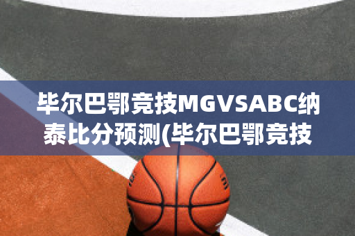 毕尔巴鄂竞技MGVSABC纳泰比分预测(毕尔巴鄂竞技主力)