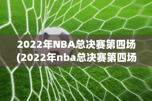 2022年NBA总决赛第四场(2022年nba总决赛第四场录像回放)