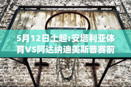 5月12日土超:安塔利亚体育VS阿达纳迪美斯普赛前解析(安塔利亚体育vs哈塔斯堡)