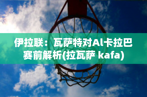 伊拉联：瓦萨特对Al卡拉巴赛前解析(拉瓦萨 kafa)