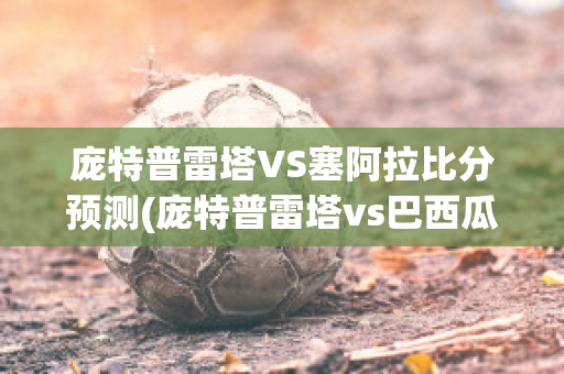 庞特普雷塔VS塞阿拉比分预测(庞特普雷塔vs巴西瓜拉尼)