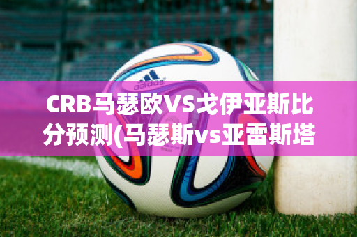 CRB马瑟欧VS戈伊亚斯比分预测(马瑟斯vs亚雷斯塔)