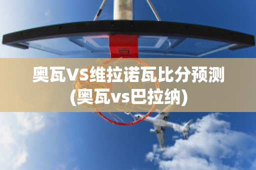 奥瓦VS维拉诺瓦比分预测(奥瓦vs巴拉纳)