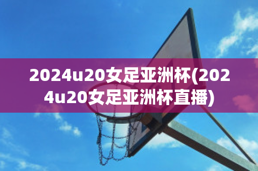 2024u20女足亚洲杯(2024u20女足亚洲杯直播)