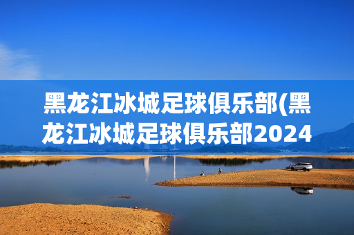 黑龙江冰城足球俱乐部(黑龙江冰城足球俱乐部2024年赛程)