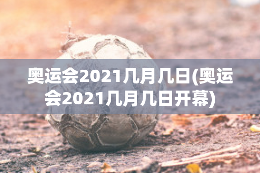 奥运会2021几月几日(奥运会2021几月几日开幕)