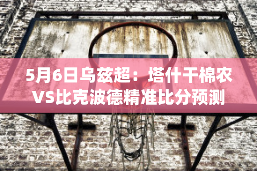 5月6日乌兹超：塔什干棉农VS比克波德精准比分预测推荐(塔什干棉农足球俱乐部)