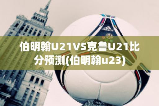 伯明翰U21VS克鲁U21比分预测(伯明翰u23)