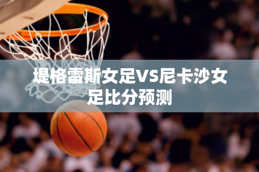 堤格雷斯女足VS尼卡沙女足比分预测