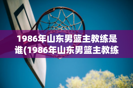 1986年山东男篮主教练是谁(1986年山东男篮主教练是谁呀)