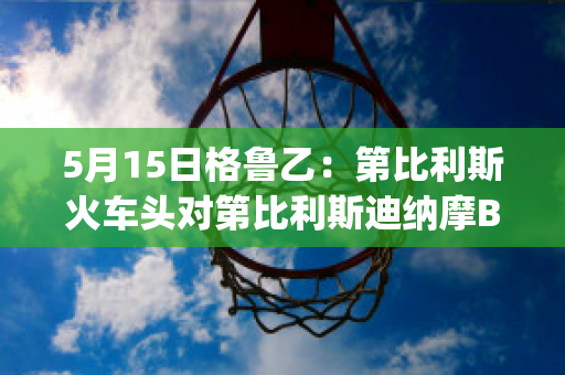 5月15日格鲁乙：第比利斯火车头对第比利斯迪纳摩B队实力对比(第比利斯迪那摩)