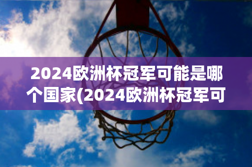 2024欧洲杯冠军可能是哪个国家(2024欧洲杯冠军可能是哪个国家的)