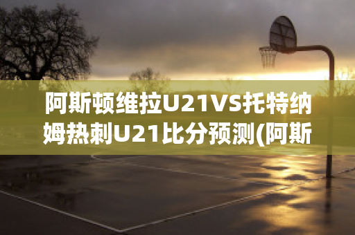 阿斯顿维拉U21VS托特纳姆热刺U21比分预测(阿斯顿维拉对热刺比分预测)