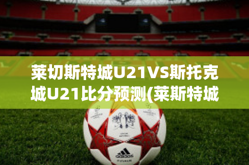 莱切斯特城U21VS斯托克城U21比分预测(莱斯特城vs切尔西)