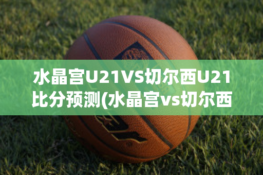 水晶宫U21VS切尔西U21比分预测(水晶宫vs切尔西比分结果)