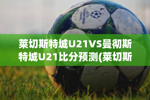 莱切斯特城U21VS曼彻斯特城U21比分预测(莱切斯特城对曼彻斯特城比分)