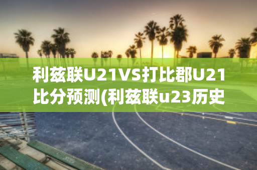 利兹联U21VS打比郡U21比分预测(利兹联u23历史战绩)