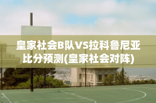 皇家社会B队VS拉科鲁尼亚比分预测(皇家社会对阵)