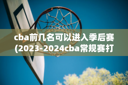 cba前几名可以进入季后赛(2023-2024cba常规赛打多少场)