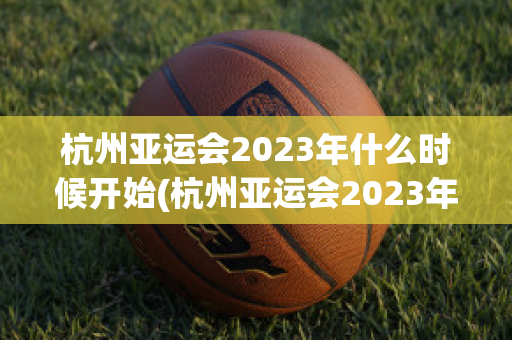 杭州亚运会2023年什么时候开始(杭州亚运会2023年什么时候开始举行比赛)