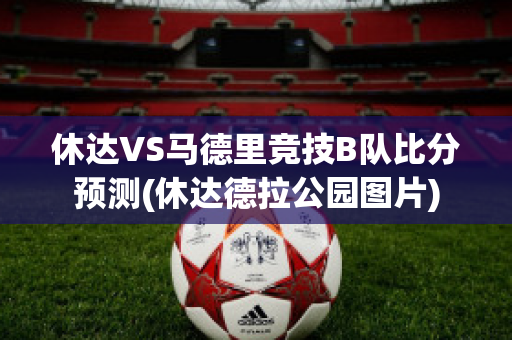 休达VS马德里竞技B队比分预测(休达德拉公园图片)