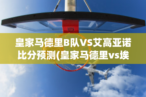 皇家马德里B队VS艾高亚诺比分预测(皇家马德里vs埃瓦尔预测)