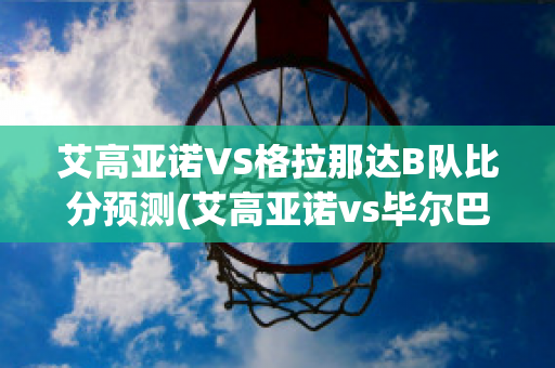 艾高亚诺VS格拉那达B队比分预测(艾高亚诺vs毕尔巴鄂竞技)