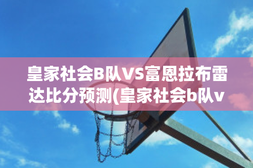 皇家社会B队VS富恩拉布雷达比分预测(皇家社会b队vs富恩拉布雷达比分预测最新)