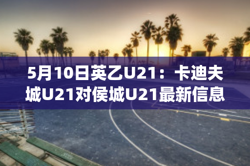 5月10日英乙U21：卡迪夫城U21对侯城U21最新信息(卡迪夫城队)