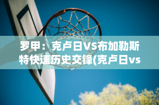 罗甲：克卢日VS布加勒斯特快速历史交锋(克卢日vs布拉卡巴尼亚)