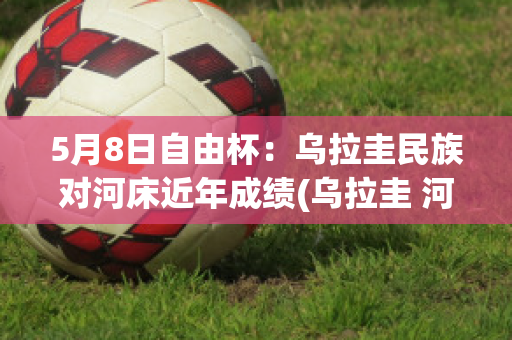 5月8日自由杯：乌拉圭民族对河床近年成绩(乌拉圭 河床)