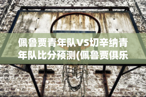 佩鲁贾青年队VS切辛纳青年队比分预测(佩鲁贾俱乐部)