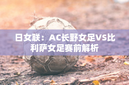 日女联：AC长野女足VS比利萨女足赛前解析