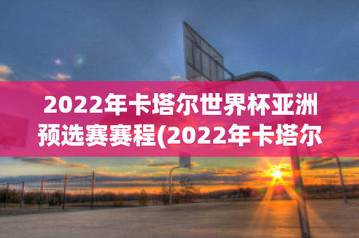 2022年卡塔尔世界杯亚洲预选赛赛程(2022年卡塔尔世界杯亚洲预选赛赛程时间表)