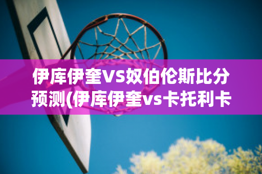 伊库伊奎VS奴伯伦斯比分预测(伊库伊奎vs卡托利卡)