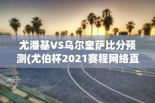 尤潘基VS乌尔奎萨比分预测(尤伯杯2021赛程网络直播)