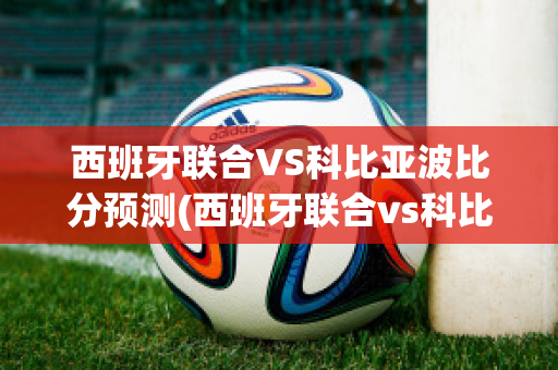 西班牙联合VS科比亚波比分预测(西班牙联合vs科比亚波比分预测结果)