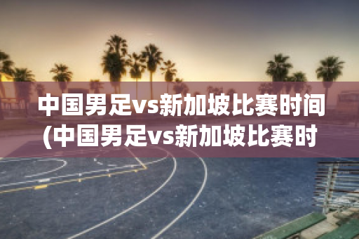 中国男足vs新加坡比赛时间(中国男足vs新加坡比赛时间安排)