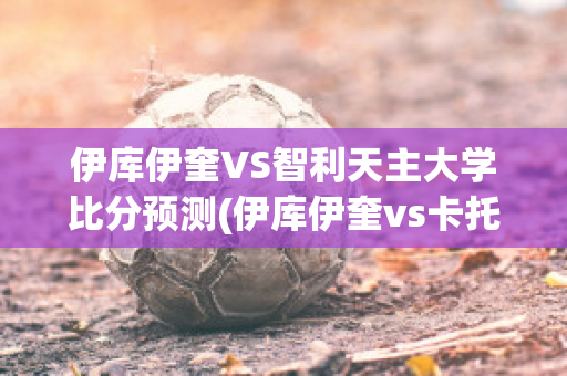 伊库伊奎VS智利天主大学比分预测(伊库伊奎vs卡托利卡)