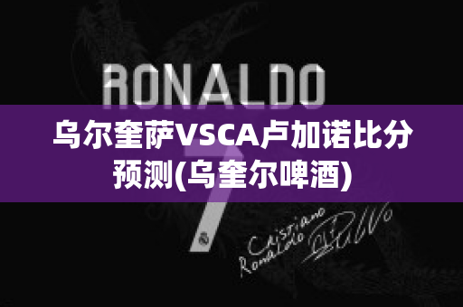 乌尔奎萨VSCA卢加诺比分预测(乌奎尔啤酒)