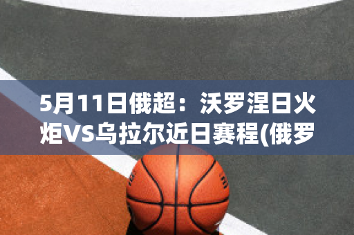 5月11日俄超：沃罗涅日火炬VS乌拉尔近日赛程(俄罗斯乌拉尔联赛比分)