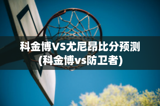 科金博VS尤尼昂比分预测(科金博vs防卫者)