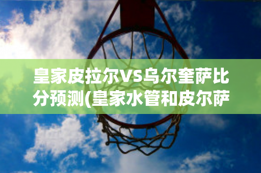 皇家皮拉尔VS乌尔奎萨比分预测(皇家水管和皮尔萨水管哪个好)