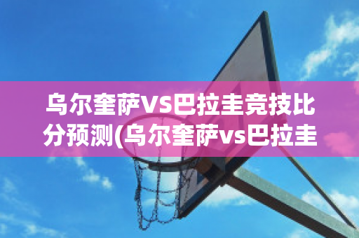 乌尔奎萨VS巴拉圭竞技比分预测(乌尔奎萨vs巴拉圭竞技比分预测最新)