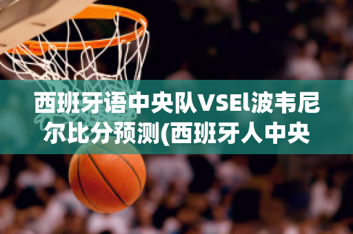 西班牙语中央队VSEl波韦尼尔比分预测(西班牙人中央五台足球直播)