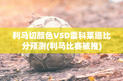 利马切颜色VSD雷科莱塔比分预测(利马比赛被推)