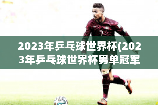 2023年乒乓球世界杯(2023年乒乓球世界杯男单冠军)