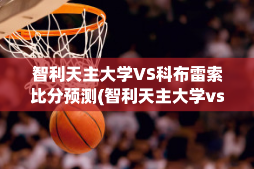 智利天主大学VS科布雷索比分预测(智利天主大学vs格雷米奥)